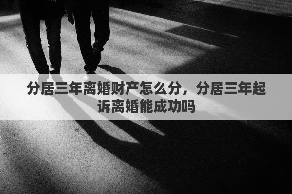 分居三年离婚财产怎么分，分居三年起诉离婚能成功吗