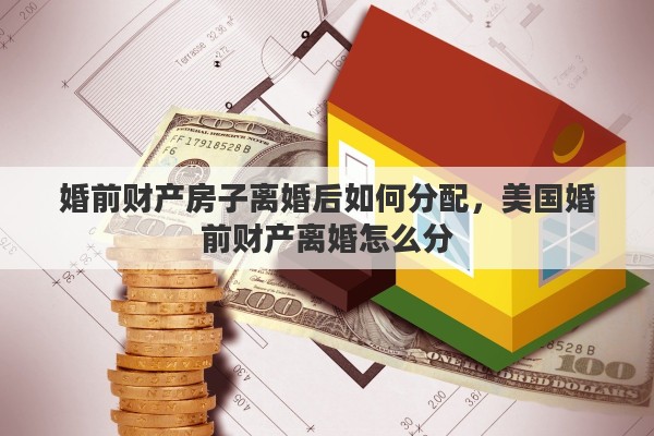 婚前财产房子离婚后如何分配，美国婚前财产离婚怎么分