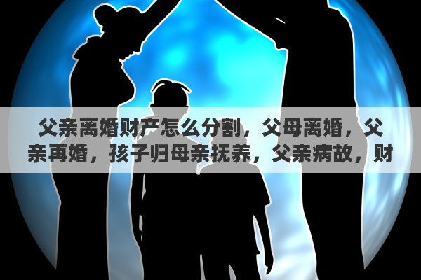 父亲离婚财产怎么分割，父母离婚，父亲再婚，孩子归母亲抚养，父亲病故，财产如何分割