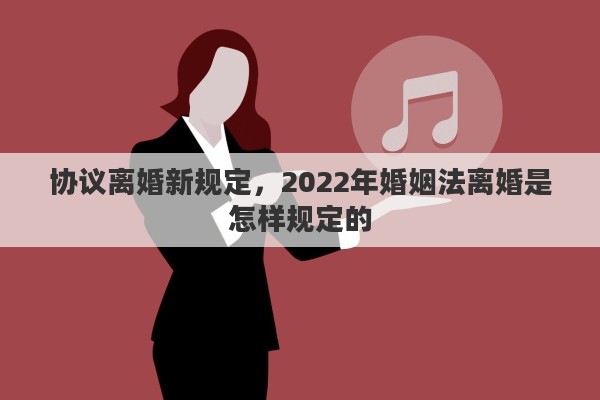协议离婚新规定，2022年婚姻法离婚是怎样规定的