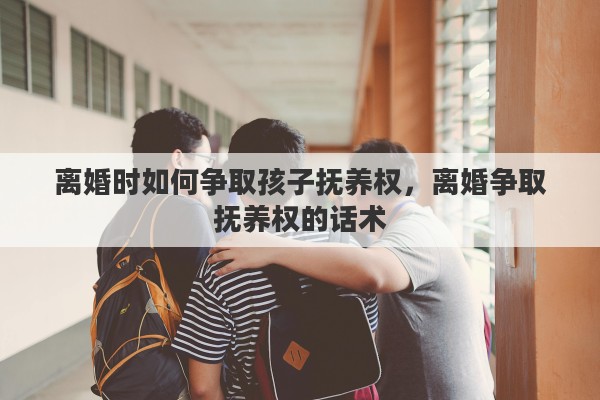 离婚时如何争取孩子抚养权，离婚争取抚养权的话术