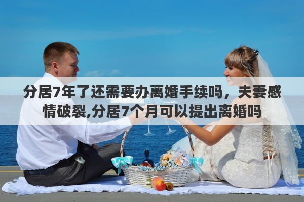 分居7年了还需要办离婚手续吗，夫妻感情破裂,分居7个月可以提出离婚吗