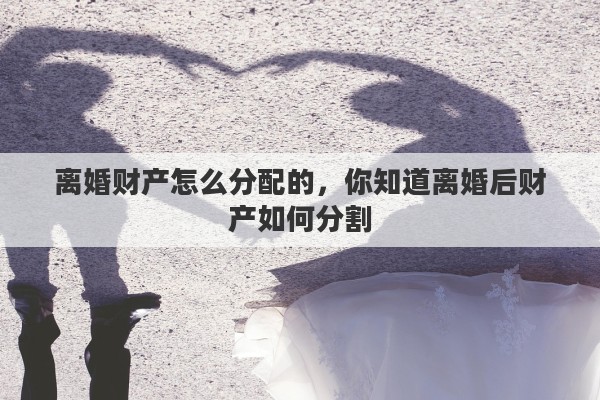 离婚财产怎么分配的，你知道离婚后财产如何分割