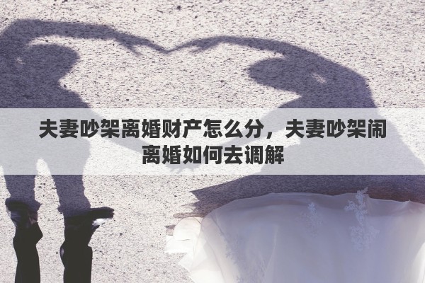 夫妻吵架离婚财产怎么分，夫妻吵架闹离婚如何去调解