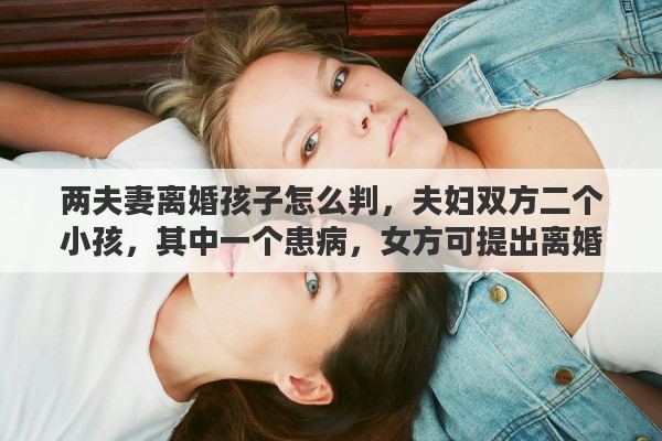 两夫妻离婚孩子怎么判，夫妇双方二个小孩，其中一个患病，女方可提出离婚吗