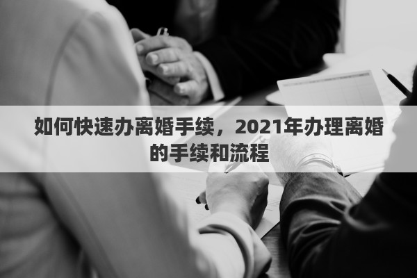 如何快速办离婚手续，2021年办理离婚的手续和流程