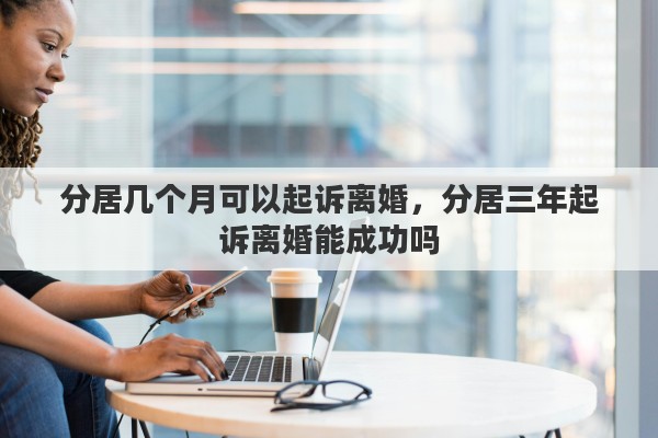 分居几个月可以起诉离婚，分居三年起诉离婚能成功吗