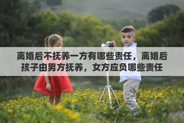 离婚后不抚养一方有哪些责任，离婚后孩子由男方抚养，女方应负哪些责任