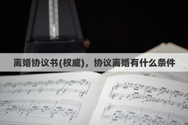 离婚协议书(权威)，协议离婚有什么条件
