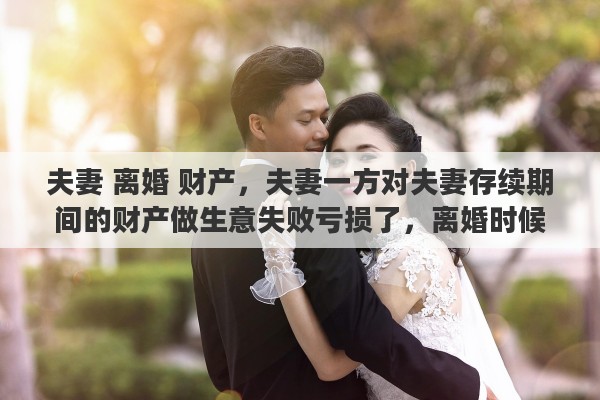 夫妻 离婚 财产，夫妻一方对夫妻存续期间的财产做生意失败亏损了，离婚时候怎么办