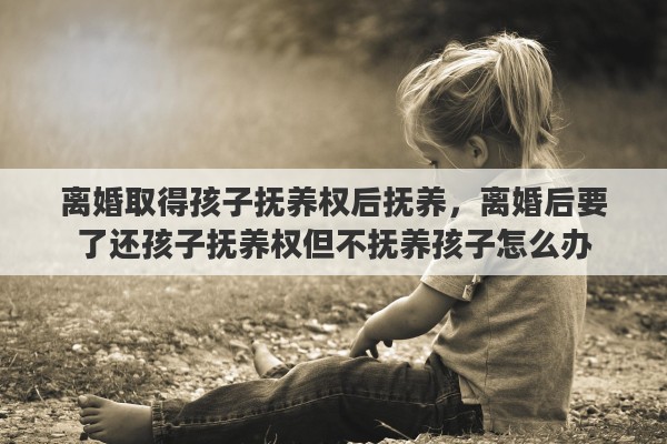 离婚取得孩子抚养权后抚养，离婚后要了还孩子抚养权但不抚养孩子怎么办
