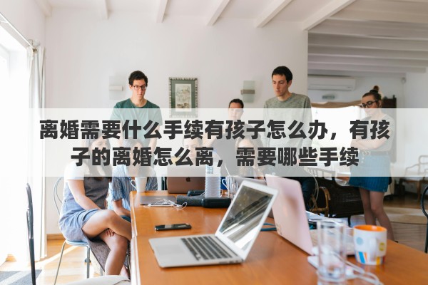 离婚需要什么手续有孩子怎么办，有孩子的离婚怎么离，需要哪些手续
