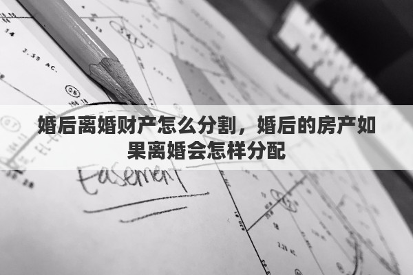 婚后离婚财产怎么分割，婚后的房产如果离婚会怎样分配