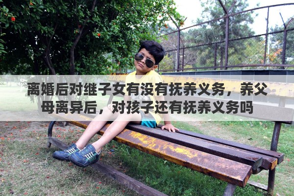 离婚后对继子女有没有抚养义务，养父母离异后，对孩子还有抚养义务吗