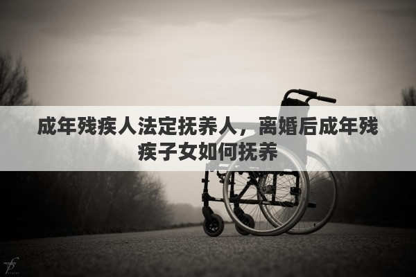 成年残疾人法定抚养人，离婚后成年残疾子女如何抚养