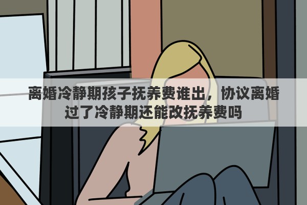 离婚冷静期孩子抚养费谁出，协议离婚过了冷静期还能改抚养费吗
