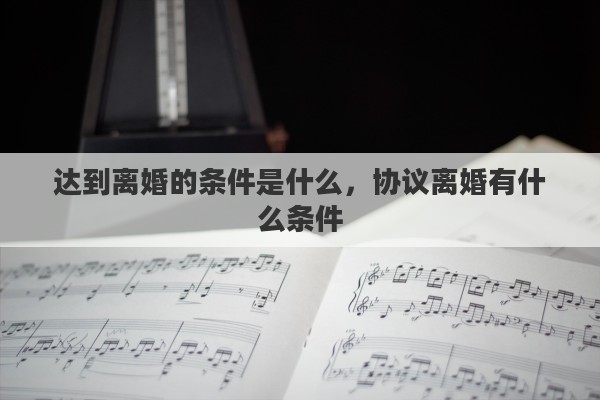 达到离婚的条件是什么，协议离婚有什么条件