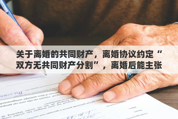 关于离婚的共同财产，离婚协议约定“双方无共同财产分割”，离婚后能主张分割财产吗？为什么