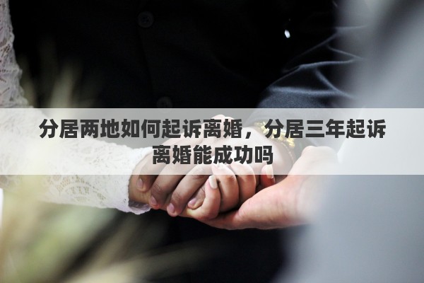 分居两地如何起诉离婚，分居三年起诉离婚能成功吗