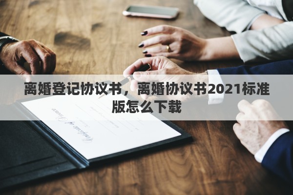离婚登记协议书，离婚协议书2021标准版怎么下载