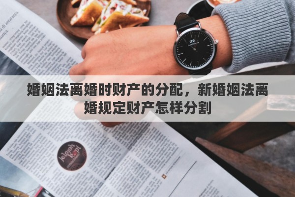 婚姻法离婚时财产的分配，新婚姻法离婚规定财产怎样分割