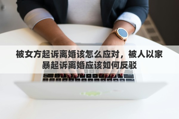 被女方起诉离婚该怎么应对，被人以家暴起诉离婚应该如何反驳
