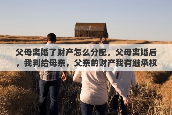 父母离婚了财产怎么分配，父母离婚后，我判给母亲，父亲的财产我有继承权吗