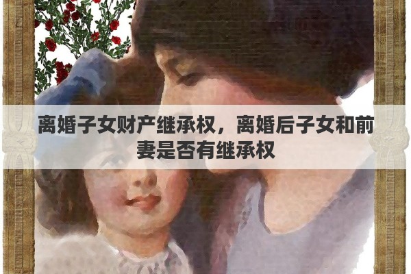 离婚子女财产继承权，离婚后子女和前妻是否有继承权