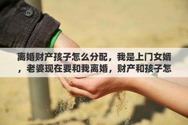 离婚财产孩子怎么分配，我是上门女婿，老婆现在要和我离婚，财产和孩子怎么分合适