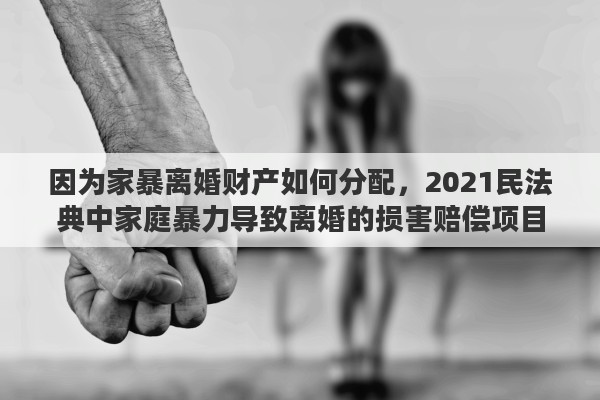 因为家暴离婚财产如何分配，2021民法典中家庭暴力导致离婚的损害赔偿项目