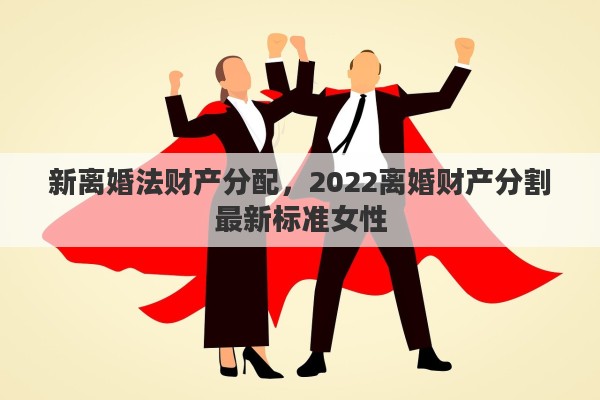 新离婚法财产分配，2022离婚财产分割最新标准女性