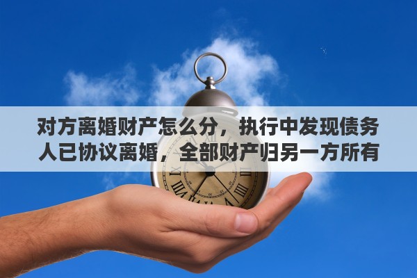 对方离婚财产怎么分，执行中发现债务人已协议离婚，全部财产归另一方所有，如何救济
