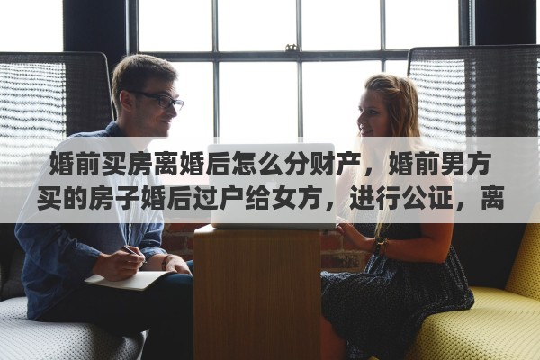 婚前买房离婚后怎么分财产，婚前男方买的房子婚后过户给女方，进行公证，离婚后归谁