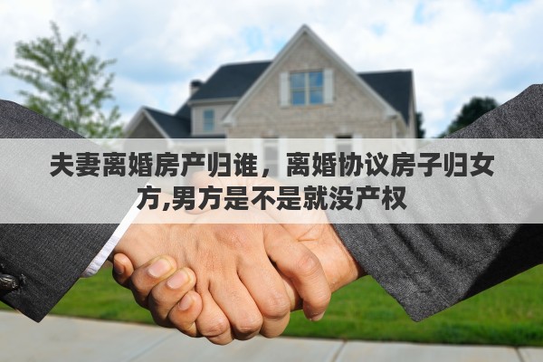 夫妻离婚房产归谁，离婚协议房子归女方,男方是不是就没产权