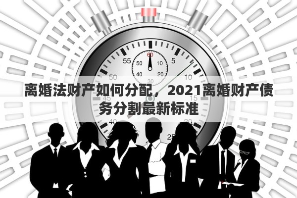 离婚法财产如何分配，2021离婚财产债务分割最新标准
