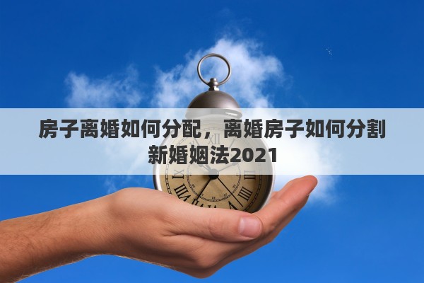 房子离婚如何分配，离婚房子如何分割新婚姻法2021