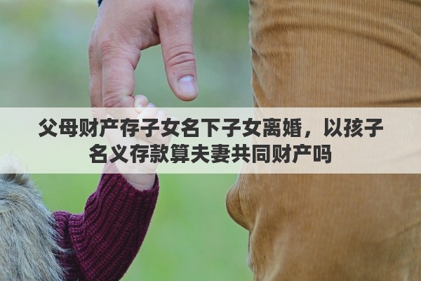 父母财产存子女名下子女离婚，以孩子名义存款算夫妻共同财产吗