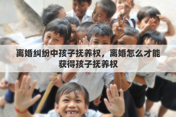 离婚纠纷中孩子抚养权，离婚怎么才能获得孩子抚养权