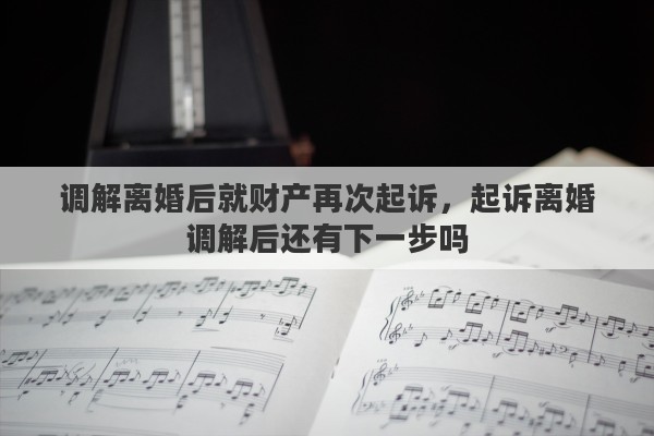 调解离婚后就财产再次起诉，起诉离婚调解后还有下一步吗