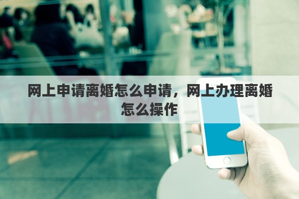 网上申请离婚怎么申请，网上办理离婚怎么操作