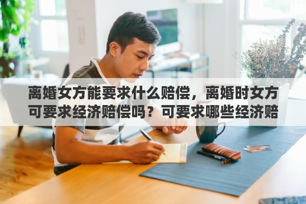 离婚女方能要求什么赔偿，离婚时女方可要求经济赔偿吗？可要求哪些经济赔偿