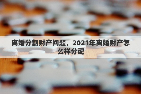 离婚分割财产问题，2021年离婚财产怎么样分配