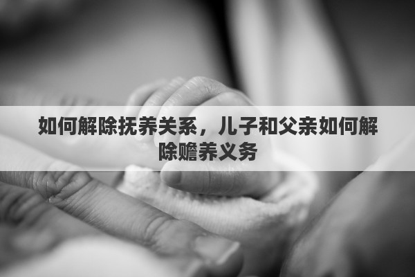 如何解除抚养关系，儿子和父亲如何解除赡养义务