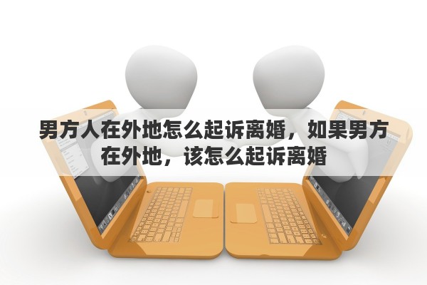 男方人在外地怎么起诉离婚，如果男方在外地，该怎么起诉离婚