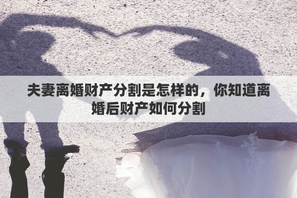 夫妻离婚财产分割是怎样的，你知道离婚后财产如何分割