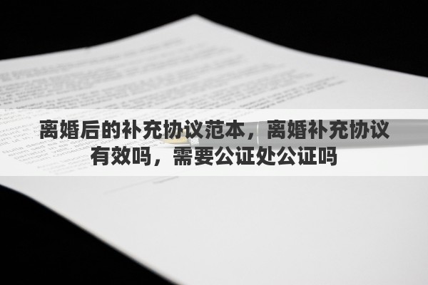 离婚后的补充协议范本，离婚补充协议有效吗，需要公证处公证吗