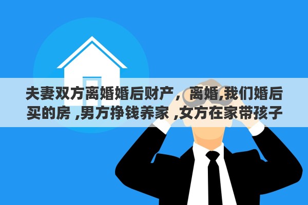 夫妻双方离婚婚后财产，离婚,我们婚后买的房 ,男方挣钱养家 ,女方在家带孩子,离婚了财产怎么分