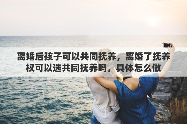 离婚后孩子可以共同抚养，离婚了抚养权可以选共同抚养吗，具体怎么做