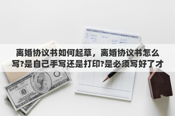 离婚协议书如何起草，离婚协议书怎么写?是自己手写还是打印?是必须写好了才能去民政局吗