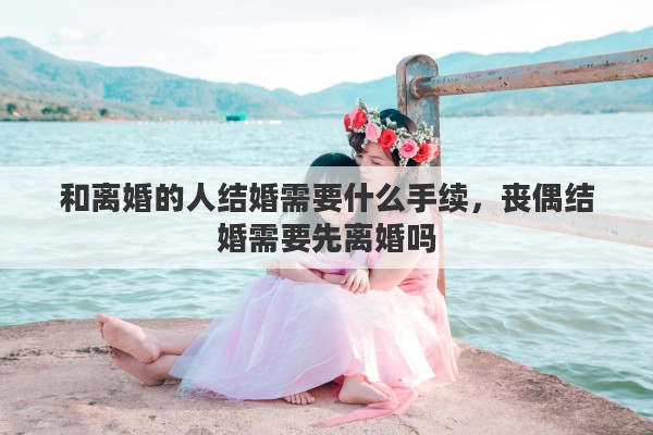 和离婚的人结婚需要什么手续，丧偶结婚需要先离婚吗